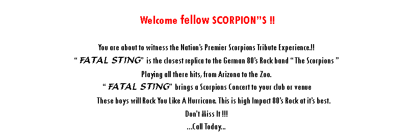 Text Box: Welcome fellow SCORPIONS !!FATAL STING - Pays Tribute to one of the Greatest Rock Bands of all time “ The Scorpions “.        The Scorpions are a German rock band with music ranging from ballot rock to heavy metal, they are known for their 1980s rock anthem "Rock You Like a Hurricane" and many singles, such as "No One Like You", "Send Me an Angel", "Still Loving You", "Wind of Change", and “Blackout”. Still Touring Today, the band is ranked No. 46 on VH1's Greatest Artists of Hard Rock FATAL STING is the closest replica to The Scorpions that you will ever see and hear.FATAL STING brings a Scorpions Concert to your club or venue. Playing all the hits from Arizona to The Zoo. These boy’s will Rock You Like A Hurricane. This is High Impact 80’s Rock at its best. Just like the real thing. “ Don’t miss it “...Call Today...