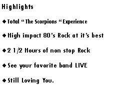 Text Box: Highlights Total “ The Scorpions “ ExperienceHigh impact 80’s Rock at it’s best2 1/2 Hours of non stop RockSee your favorite band LIVEDon’t be afraid, Call Today.!!!Just like the real thing.Still Loving You.