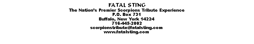 Text Box: FATAL STINGThe Nations Premier Scorpions Tribute ExperienceP.O. Box 731Buffalo, New York 14224716-445-2002scorpionstribute@fatalsting.comwww.fatalsting.com